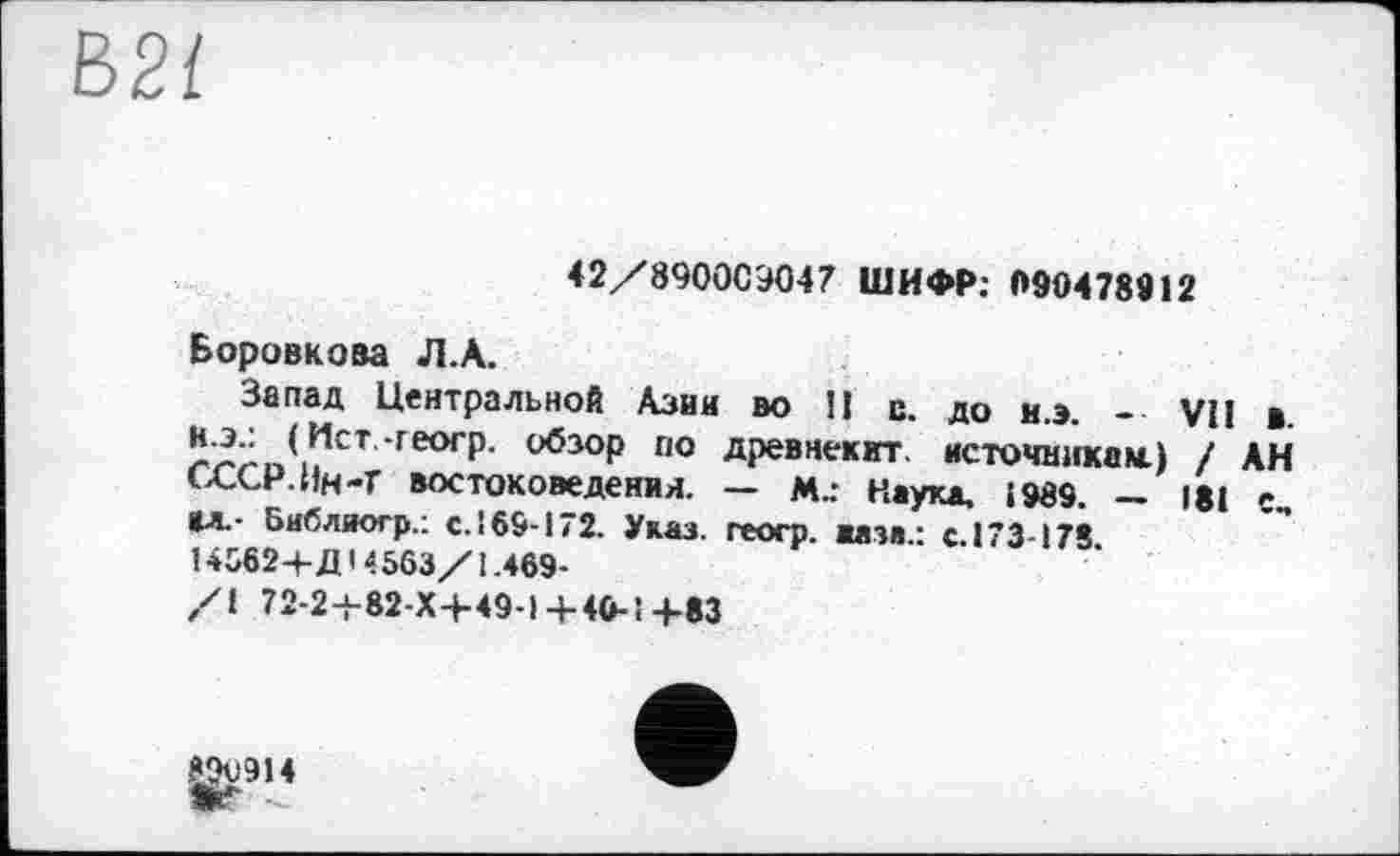 ﻿Е>2{
42/890009047 ШИФР: 090478912
Боровкова Л.А.
Запад Центральной Азии во II с. до н.э. - VII в. Н.Э.: (Ист.-геогр. обзор по древнекит. источникам) / АН СССР. Ин-Г востоковедения. — М.: Наука, і 989. — 181 е„ М.- Библиогр.: с.169-172. Указ, геогр. жата.: с.173-178. 14562+Д14563/1.469-
/1 72-2+82-Х+49-1+4O-Î4-83